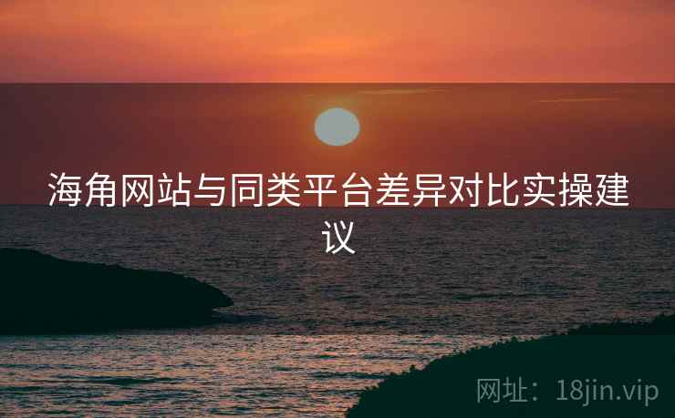 海角网站与同类平台差异对比实操建议