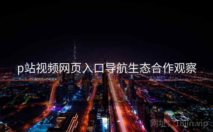 p站视频网页入口导航生态合作观察