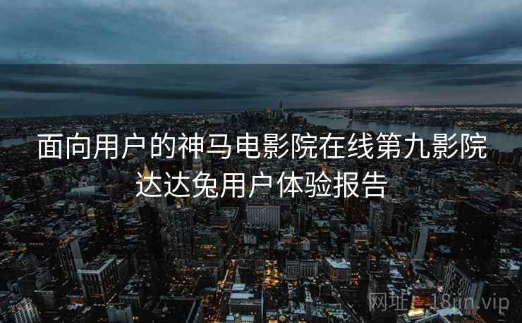 面向用户的神马电影院在线第九影院达达兔用户体验报告