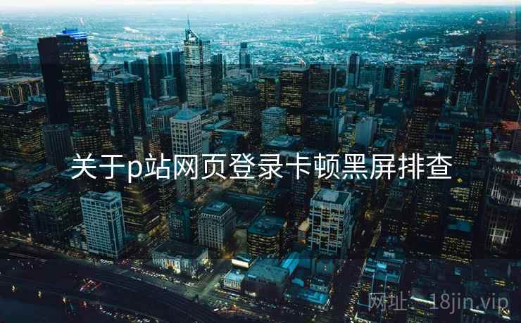 关于p站网页登录卡顿黑屏排查